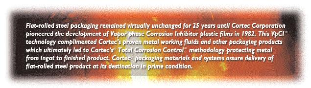 INNOVATIVE CORTEC CORROSION PROTECTION SOLUTIONS FOR IN-PLANT TRANSIT AND STORAGE Cortec film products incorporate a patented VpCI Vapor phase Corrosion Inhibiting technology which has become
