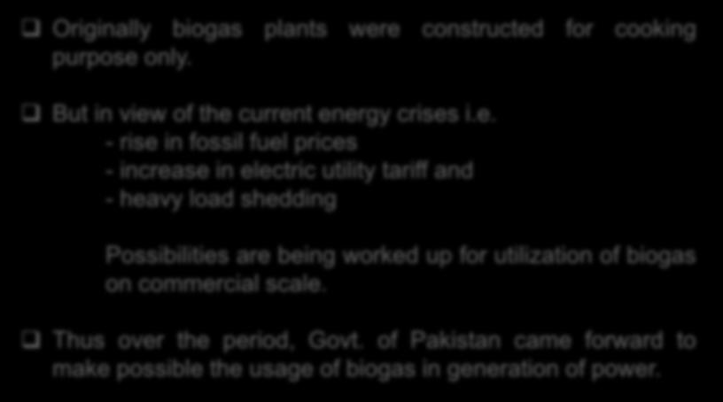 11. Purpose of Biogas Plants Originally biogas plants were constructed for cooking purpose only. But in view of the current energy crises i.e. - rise in fossil fuel prices - increase in electric utility tariff and - heavy load shedding Possibilities are being worked up for utilization of biogas on commercial scale.