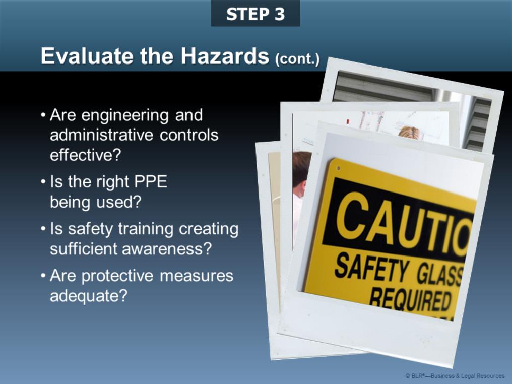 Here are some additional questions to help evaluate the hazards: Are the engineering and/or administrative controls currently being used to prevent injuries and illness effective?