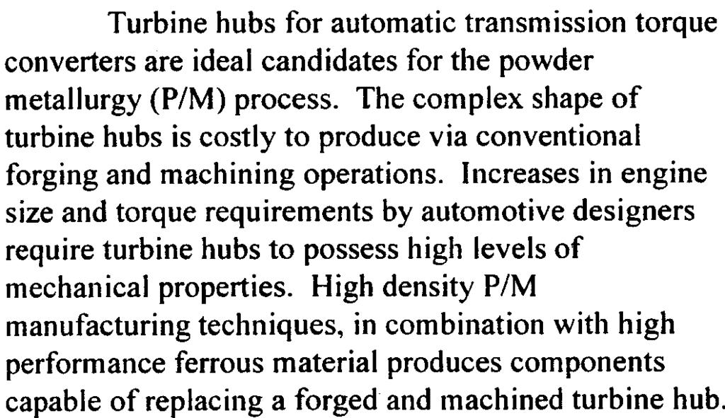 This paper will review the conversion of a conventionally forged and machined turbine hub used in a high torque automatic transmission to a single pressed and single sintered P/M turbine hub.