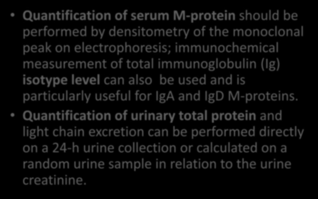 Quantification of serum M-protein should be performed by densitometry of the monoclonal peak on electrophoresis; immunochemical measurement of total immunoglobulin (Ig) isotype level can also be used